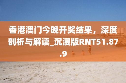 香港澳门今晚开奖结果，深度剖析与解读_沉浸版RNT51.87.9