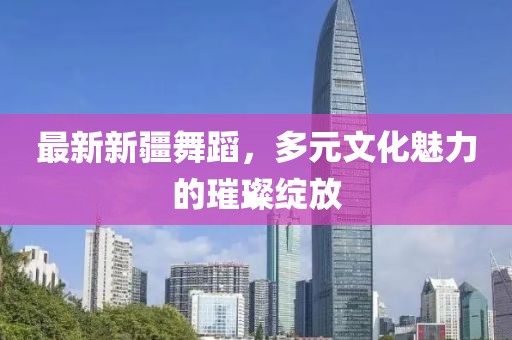 最新新疆舞蹈，多元文化魅力的璀璨绽放