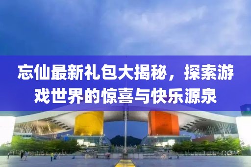 忘仙最新礼包大揭秘，探索游戏世界的惊喜与快乐源泉