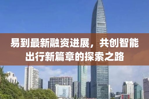 易到最新融资进展，共创智能出行新篇章的探索之路