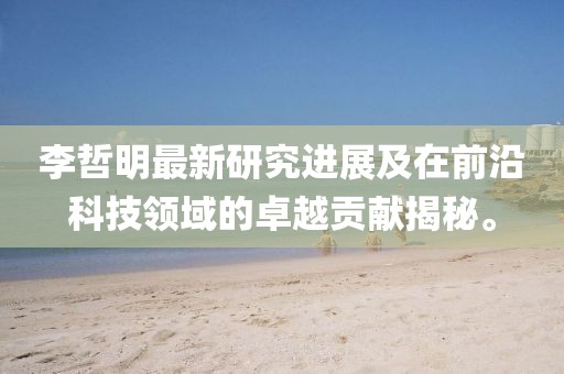 李哲明最新研究进展及在前沿科技领域的卓越贡献揭秘。