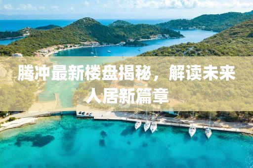 腾冲最新楼盘揭秘，解读未来人居新篇章