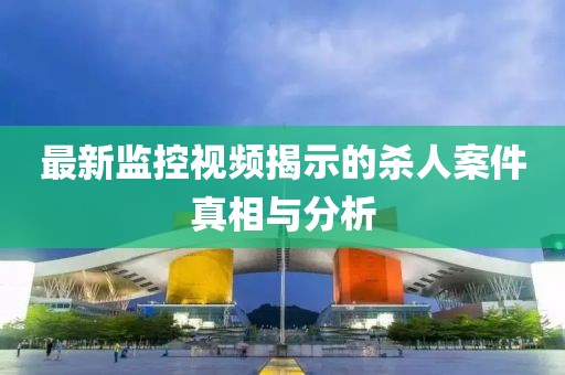 最新监控视频揭示的杀人案件真相与分析