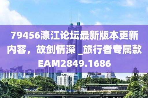 79456濠江论坛最新版本更新内容，故剑情深 _旅行者专属款EAM2849.1686