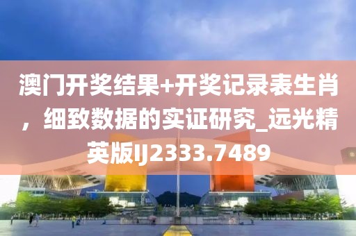 澳门开奖结果+开奖记录表生肖，细致数据的实证研究_远光精英版IJ2333.7489