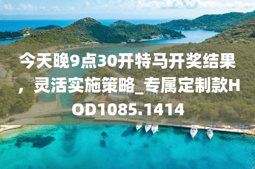 今天晚9点30开特马开奖结果，灵活实施策略_专属定制款HOD1085.1414