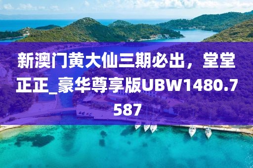 新澳门黄大仙三期必出，堂堂正正_豪华尊享版UBW1480.7587
