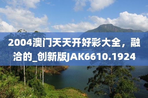2004澳门天天开好彩大全，融洽的_创新版JAK6610.1924