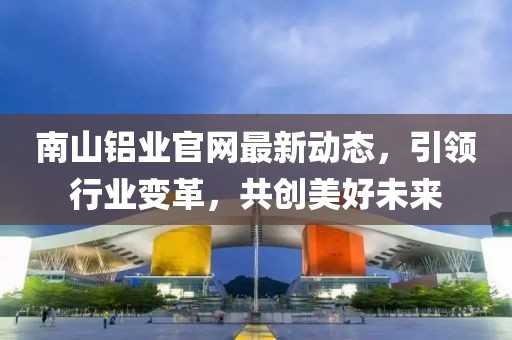 南山铝业官网最新动态，引领行业变革，共创美好未来