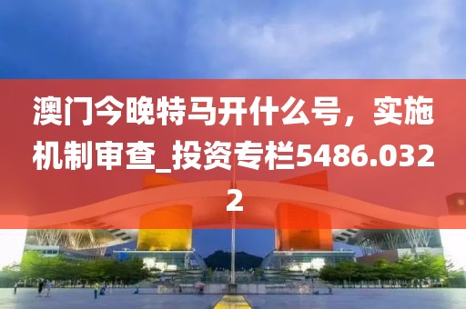 澳门今晚特马开什么号，实施机制审查_投资专栏5486.0322