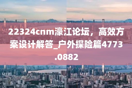 22324cnm濠江论坛，高效方案设计解答_户外探险篇4773.0882