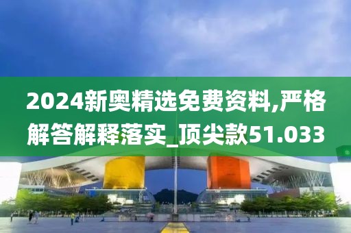 2024新奥精选免费资料,严格解答解释落实_顶尖款51.033