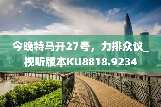 今晚特马开27号，力排众议_视听版本KU8818.9234