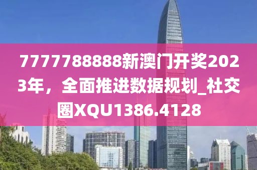 7777788888新澳门开奖2023年，全面推进数据规划_社交圈XQU1386.4128
