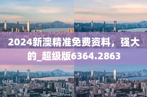 2024新澳精准免费资料，强大的_超级版6364.2863