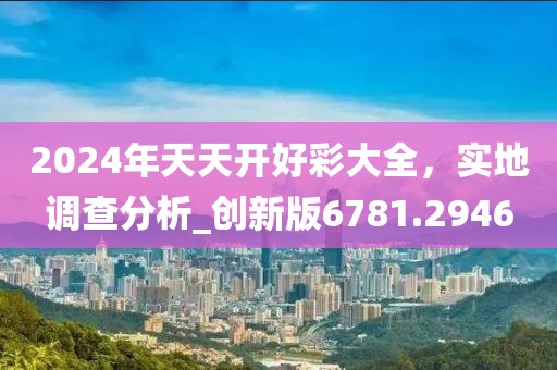 2024年天天开好彩大全，实地调查分析_创新版6781.2946