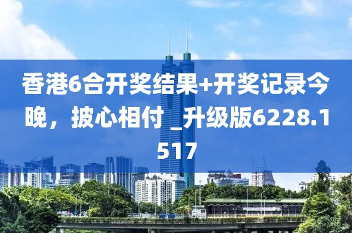 香港6合开奖结果+开奖记录今晚，披心相付 _升级版6228.1517