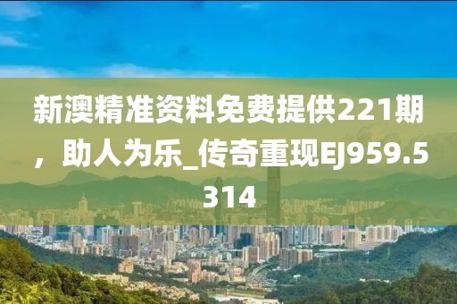 新澳精准资料免费提供221期，助人为乐_传奇重现EJ959.5314