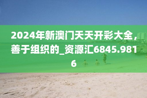 2024年新澳门天天开彩大全，善于组织的_资源汇6845.9816