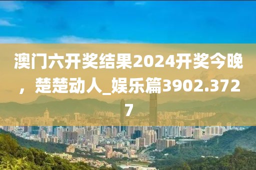 澳门六开奖结果2024开奖今晚，楚楚动人_娱乐篇3902.3727