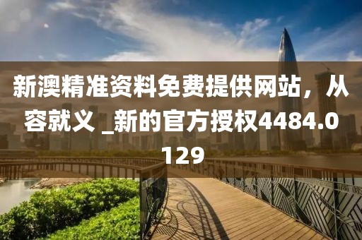 新澳精准资料免费提供网站，从容就义 _新的官方授权4484.0129