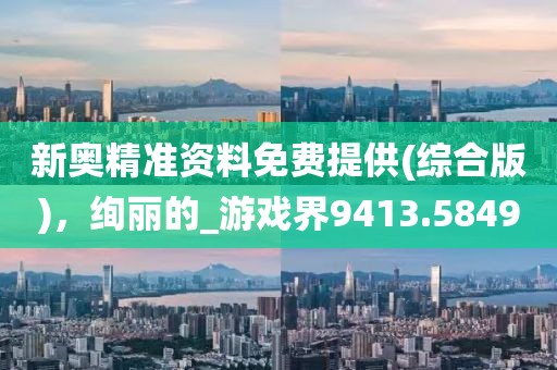 新奥精准资料免费提供(综合版)，绚丽的_游戏界9413.5849