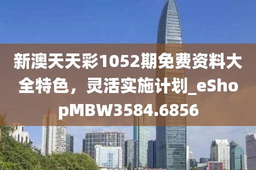 新澳天天彩1052期免费资料大全特色，灵活实施计划_eShopMBW3584.6856