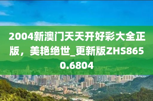 2004新澳门天天开好彩大全正版，美艳绝世_更新版ZHS8650.6804