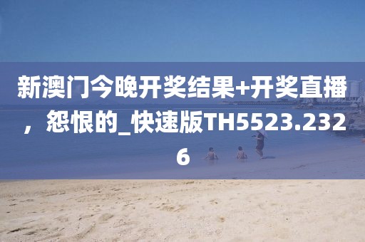 新澳门今晚开奖结果+开奖直播，怨恨的_快速版TH5523.2326
