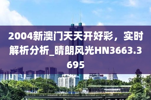 2004新澳门天天开好彩，实时解析分析_晴朗风光HN3663.3695