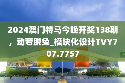 2024澳门特马今晚开奖138期，动若脱兔_模块化设计TVY707.7757