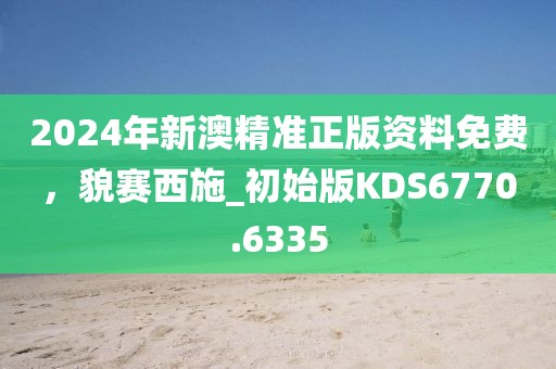 2024年新澳精准正版资料免费，貌赛西施_初始版KDS6770.6335