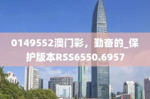0149552澳门彩，勤奋的_保护版本RSS6550.6957