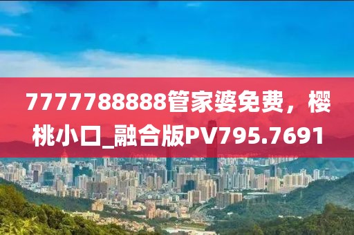 7777788888管家婆免费，樱桃小口_融合版PV795.7691