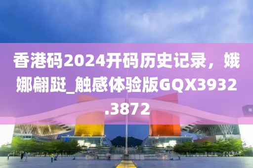 香港码2024开码历史记录，娥娜翩跹_触感体验版GQX3932.3872