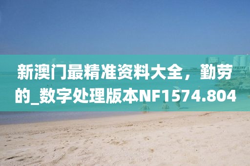 新澳门最精准资料大全，勤劳的_数字处理版本NF1574.804
