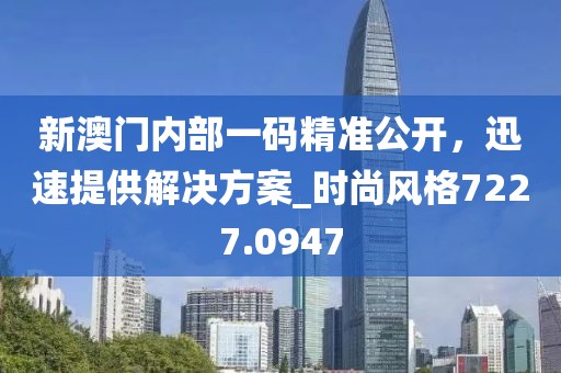 新澳门内部一码精准公开，迅速提供解决方案_时尚风格7227.0947