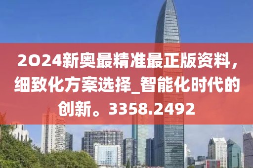 2O24新奥最精准最正版资料，细致化方案选择_智能化时代的创新。3358.2492
