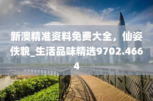 新澳精准资料免费大全，仙姿佚貌_生活品味精选9702.4664
