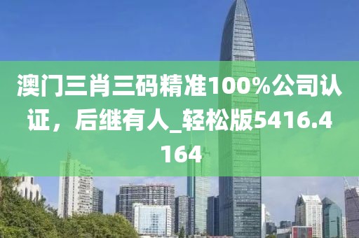 澳门三肖三码精准100%公司认证，后继有人_轻松版5416.4164