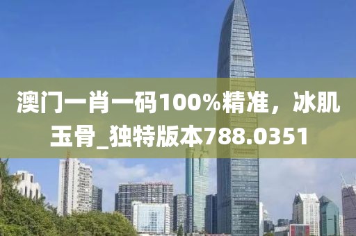 澳门一肖一码100%精准，冰肌玉骨_独特版本788.0351