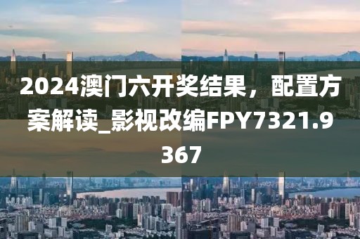 2024澳门六开奖结果，配置方案解读_影视改编FPY7321.9367
