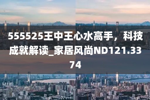 555525王中王心水高手，科技成就解读_家居风尚ND121.3374