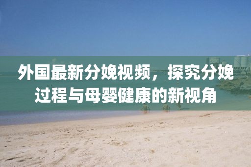 外国最新分娩视频，探究分娩过程与母婴健康的新视角