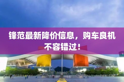 锋范最新降价信息，购车良机不容错过！