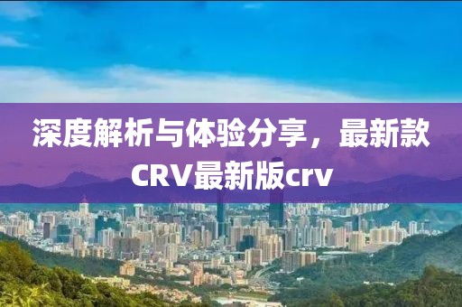 深度解析与体验分享，最新款CRV最新版crv