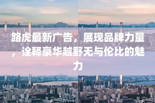 路虎最新广告，展现品牌力量，诠释豪华越野无与伦比的魅力