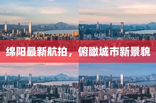 绵阳最新航拍，俯瞰城市新景貌