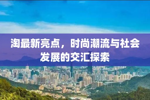 淘最新亮点，时尚潮流与社会发展的交汇探索
