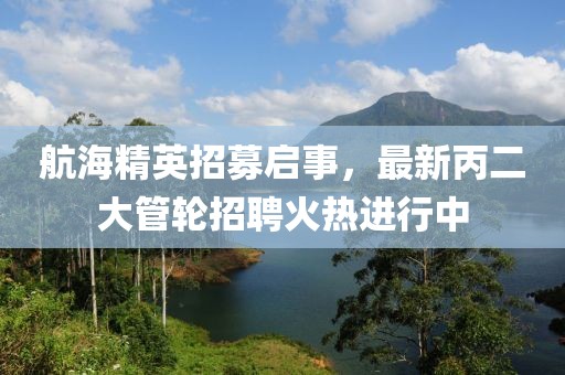 航海精英招募启事，最新丙二大管轮招聘火热进行中